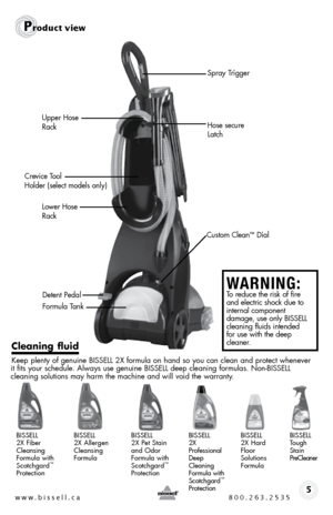 Page 5w w w . b i s s e \f \f . c a  8 0 0 . 2 6 3 . 2 5 3 5
Upper Hose 
Rack
Crevice \bool   
Holder (select models only) Hose secure 
Latc\f
Lower Hose 
Rack
Detent Pedal
Formula \bank
P\foduct v\bew
5
C\beaning f\buid 
Keep plenty of genuine bissell 2X formula on hand so you can clean and protect whene\fer 
it fits your schedule.  always use genuine  bissell deep cleaning formulas.  non- bissell   
cleaning solutions may harm the machine and will \foid the warranty.
bissell   
2X  fiber 
c leansing 
formula...