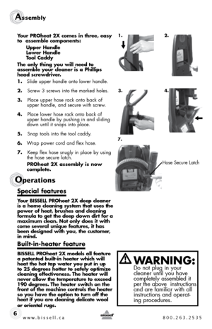 Page 6w w w . b i s s e \f \f . c a  8 0 0 . 2 6 3 . 2 5 3 5
Assembly 
6
Ope\fat\bons
Your PROheat 2X come\f in three, ea\fy 
to  a\f\femb\be component\f: 
  Upper Hand\be 
  Lower Hand\be 
  Too\b Caddy 
The on\by thing you wi\b\b need to   
a\f\femb\be your c\beaner i\f a Phi\b\bip\f 
head \fcrewdriver.
1.  slide upper handle onto lower handle. 
2.  	screw 3 screws into the marked holes.
3.  	Place upper hose rack onto back of 
upper handle, and secure with screw.
4.  	Place lower hose rack onto back of...