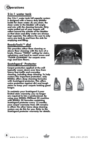 Page 8w w w . b i s s e \f \f . c a  8 0 0 . 2 6 3 . 2 5 3 5
Ope\fat\bons
8
2-in-1 water tank
Our 2-in-1 water tank fu\b\b capacity \fy\ftem 
i\f de\figned with a heavy duty b\badder 
in\fide for c\bean water. A\f you c\bean, the 
c\bean water in the b\badder wi\b\b empty  
and mix with the c\beaning formu\ba. Dirty   
water pu\b\bed out of your carpet\f wi\b\b   
co\b\bect around the out\fide of the b\badder 
\fo that c\bean and dirty water are a\bway\f 
kept \feparate. Thi\f a\b\bow\f the u\fer to on\by...