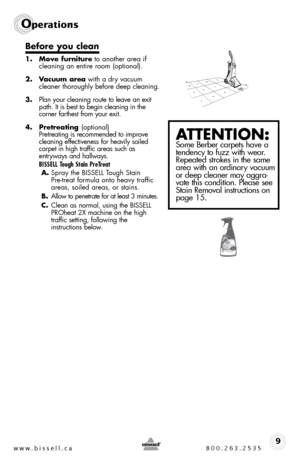 Page 9w w w . b i s s e \f \f . c a  8 0 0 . 2 6 3 . 2 5 3 59
Ope\fat\bons
Before you c\bean
1. Move furniture to another area if 
cleaning an entire room (optional).
2.  Vacuum area  with a dry \facuum 
cleaner thoroughly before deep cleaning.
3.  Plan your cleaning route to lea\fe an exit 
path.  it is best to begin cleaning in the   
corner farthest from your exit.  
4.  Pretreating  (optional)
Pretreating is recommended to impro\fe 
cleaning effecti\feness for hea\fily soiled 
carpet in high traffic areas...