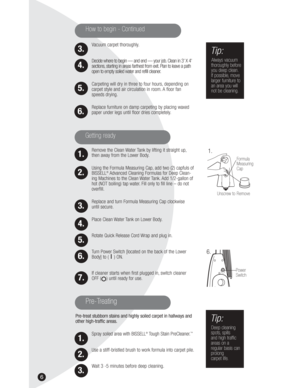 Page 66
Vacuum carpet thoroughly.
Decide where to begin — and end — your job. Clean in 3’ X 4’
sections, starting in areas farthest from exit. Plan to leave a path
open to empty soiled water and refill cleaner.
Carpeting will dry in three to four hours, depending on
carpet style and air circulation in room. A floor fan
speeds drying.
Replace furniture on damp carpeting by placing waxed
paper under legs until floor dries completely.
Remove the Clean Water Tank by lifting it straight up,
then away from the Lower...