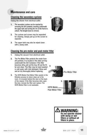 Page 1111www.bissell.com 800.237.7691
Maintenance and care
Cleaning the secondary cyclone
Unplug the cleaner from electrical outlet.
1. The secondary cyclone can be reached by   
removing the dirt container, reaching underneath 
the upper tank and turning the rim of the frame to 
unlock. Pull straight down to remove. 
2.  The cyclone and screen may be separated 
for cleaning. Simply pull up on the screen to 
separate.
3.  The upper tank may also be wiped clean 
with a damp cloth.
1.  Unplug the vacuum from...