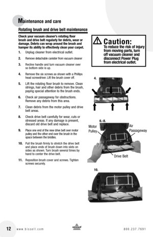 Page 12Maintenance and care
Check your vacuum cleaner’s rotating floor 
brush and drive belt regularly for debris, wear or 
damage. Debris can wrap around the brush and 
hamper its ability to effectively clean your carpet.
1. Unplug cleaner from electrical outlet.
2. 
Remove detachable canister from vacuum cleaner
3. Recline handle and turn vacuum cleaner over 
so bottom side is up.
4. Remove the six screws as shown with a Phillips 
head screwdriver. Lift the brush cover off.
5.  Lift the rotating floor brush...