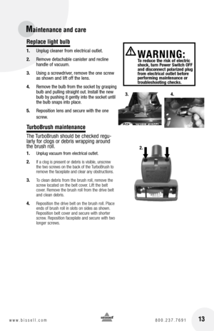 Page 13 
WARnIn G:   To reduce the risk of electric 
shock, turn Power Switch Off 
and disconnect polarized plug 
from electrical outlet before 
performing maintenance or 
troubleshooting checks.
Maintenance and care
Replace light bulb
1.  Unplug cleaner from electrical outlet.
2.  Remove detachable canister and recline 
handle of vacuum.
3.  Using a screwdriver, remove the one screw 
as shown and lift off the lens.
4.  Remove the bulb from the socket by grasping 
bulb and pulling straight out. Install the new...