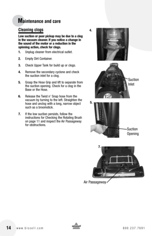 Page 14Maintenance and care
Cleaning clogs
Low suction or poor pickup may be due to a clog  
in the vacuum cleaner. If you notice a change in   
the sound of the motor or a reduction in the   
spinning action, check for clogs.
1.  Unplug cleaner from electrical outlet.
2.  Empty Dirt Container.
3.  Check Upper Tank for build up or clogs.
4.  Remove the secondary cyclone and check 
the suction inlet for a clog.
5.  Grasp the Hose Grip and lift to separate from 
the suction opening. Check for a clog in the 
Base...