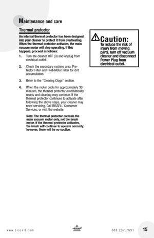 Page 15Maintenance and care
Thermal protector
An internal thermal protector has been designed 
into your cleaner to protect it from overheating. 
When the thermal protector activates, the main 
vacuum motor will stop operating. If this  
happens, proceed as follows:
1.  Turn the cleaner OFF (O) and unplug from   
electrical outlet.
2.  Check the secondary cyclone area, Pre-
Motor Filter and Post-Motor Filter for dirt 
accumulation.
3.  Refer to the "Clearing Clogs" section.
4.  When the motor cools for...