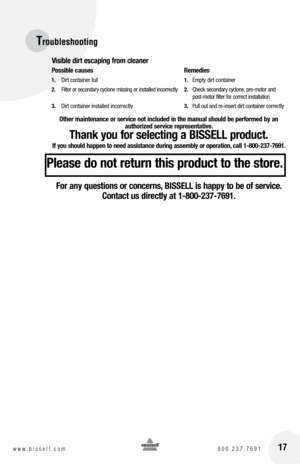 Page 17Troubleshooting
Visible dirt escaping from cleaner
Possible causes   Remedies
1. Dirt container full  1. Empty dirt container
2.  Filter or secondary cyclone missing or installed incorrectly  2. Check secondary cyclone, pre-motor and   
   post-motor filter for correct installation
3.  Dirt container installed incorrectly  3. Pull out and re-insert dirt container correctly
Other maintenance or service not included in the manual should be performed by an   
authorized service representative.
Thank you for...