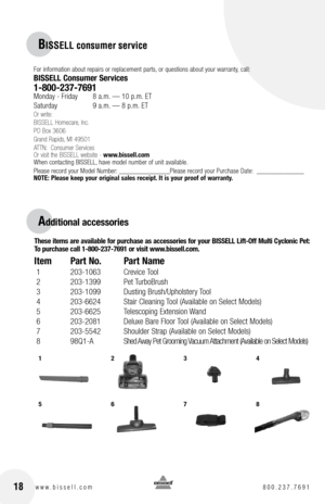 Page 181234
5678
BISSELL consumer service
For information about repairs or replacement parts, or questions about your warranty, call:
BISSELL Consumer Services
1-800-237-7691 Monday - Friday 8 a.m. — 10 p.m. ET
Saturday    9 a.m. — 8 p.m. ET
Or write:
BISSELL Homecare, Inc.
PO Box 3606
Grand Rapids, MI 49501
ATTN:  Consumer Services
Or visit the BISSELL website -  www.bissell.com
When contacting BISSELL, have model number of unit available.
Please record your Model Number: _______________Please record your...