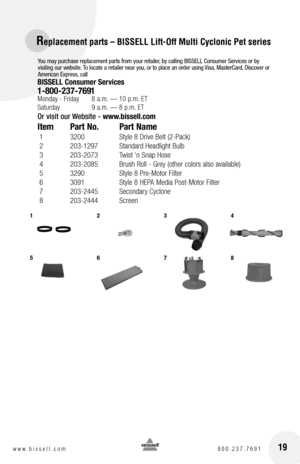 Page 19You may purchase replacement parts from your retailer, by calling BISSELL Consumer Services or by 
visiting our website. To locate a retailer near you, or to place an order using Visa, MasterCard, Discover or 
American Express, call
BISSELL Consumer Services
1-800-237-7691 Monday - Friday 8 a.m. — 10 p.m. ET
Saturday  9 a.m. — 8 p.m. ET
Or visit our Website -  www.bissell.com 
Item Part no.  Part name
 1    3200  Style 8 Drive Belt (2-Pack)
 2    203-1297  Standard Headlight Bulb 
 3    203-2073  Twist...