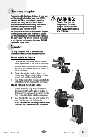 Page 5 5www.bissell.com 800.237.7691
How to use this guide
Assembly
 
WARnInG:   Plastic film can be   
dangerous. To avoid   
danger of suffocation, 
keep away from babies 
and children.
This user’s guide has been designed to help you 
get the utmost satisfaction from your BISSELL   
vacuum.  you’ll find assembly and operating 
instructions, safety precautions, as well as   
maintenance and troubleshooting instructions. 
Please read this guide thoroughly before   
assembling your vacuum cleaner. 
Pay...