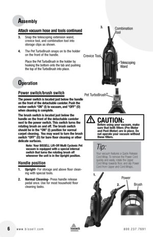 Page 616www.bissell.com 800.237.7691
Attach vacuum hose and tools continued
3. Snap the telescoping extension wand,   
crevice tool, and combination tool into   
storage clips as shown.
4.  The Pet TurboBrush snaps on to the holder 
on the front of the handle.
  Place the Pet TurboBrush in the holder by 
hooking the bottom onto the tab and pushing 
the top of the TurboBrush into place.
Power switch/brush switch
The power switch is located just below the handle 
on the front of the detachable canister. Push the...