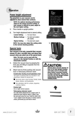 Page 7 7www.bissell.com 800.237.7691
Power height adjustment
The powerfoot on your vacuum can be  
adjusted to clean several floor surfaces.
nOTE:  for optimal cleaning performance, 
adjust to the lowest practical setting. If 
your cleaner is difficult to push, adjust to 
the next higher setting.
1.  Place handle in upright position.
2.  Turn height adjustment knob to desired setting. 
Lowest Setting  – For bare floors.
Medium Settings  – For short and medium  
   pile carpets.
highest Setting  – For plush...