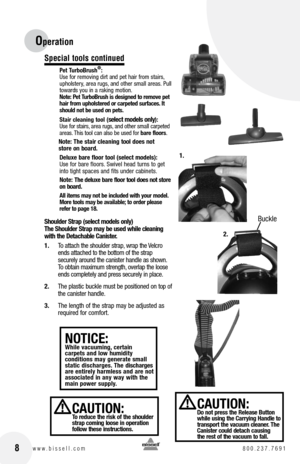 Page 8Buckle
Special tools continued
Pet TurboBrush®:
Use for removing dirt and pet hair from stairs, 
upholstery, area rugs, and other small areas. Pull 
towards you in a raking motion. 
note: Pet TurboBrush is designed to remove pet 
hair from upholstered or carpeted surfaces. It 
should not be used on pets.
Stair cleaning tool (
select models only):
Use for stairs, area rugs, and other small carpeted 
areas. This tool can also be used for  bare floors.
note: The stair cleaning tool does not   
store on...