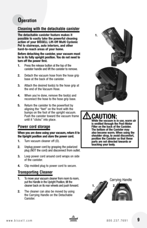 Page 916www.bissell.com 800.237.7691
Cleaning with the detachable canister
The detachable canister feature makes it 
possible to easily take the powerful cleaning 
action of your BISSELL Lift-Off Multi Cyclonic 
Pet to stairways, auto interiors, and other 
hard-to-reach areas of your home.
Before detaching the canister, your vacuum must 
be in its fully upright position. you do not need to 
turn off the power first. 
1.  Press the release button at the top of the   
canister handle and lift the canister to...