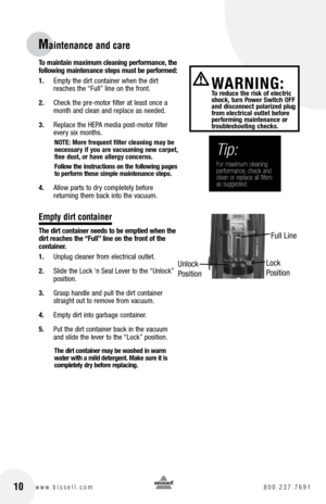 Page 10To maintain maximum cleaning performance, the  
following maintenance steps must be performed:
1.  Empty the dirt container when the dirt 
reaches the “Full” line on the front.
2.  Check the pre-motor filter at least once a 
month and clean and replace as needed.
3.  Replace the HEPA media post-motor filter 
every six months.
nOTE: More frequent filter cleaning may be   
necessary if you are vacuuming new carpet, 
fine dust, or have allergy concerns. 
follow the instructions on the following pages 
to...