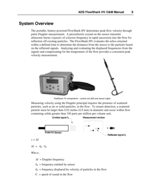 Page 9ADS FlowShark HV O&M Manual  9 
 System Overview  
The portable, battery -powered FlowShark HV determines  peak flow velocity through 
pulse Doppler measurement.  A piezoelectric crystal on the sensor tran smits 
ultrasonic bursts ( signals) of a known frequency in rapid succession into the flow for 
reflection off exist ing particles.  The FlowShark HV evaluates the echos returned 
within a defined time to determine the distances from the sensor  to the particles based 
on the reflected  signals....