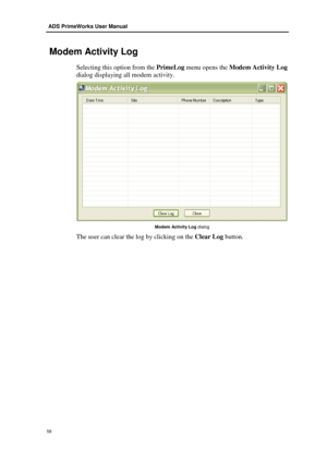 Page 64 ADS PrimeWorks User Manual  
58 
 
 Modem Activity Log 
Selecting this option  from the PrimeLog menu opens the Modem Activ ity L og 
dialog displaying all modem activity .  
 
Modem Activity Log  dialog 
The user can clear the log by clicking on the  Clear Log button.  