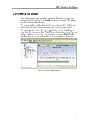 Page 67ADS PrimeWorks User Manual  
61 
Generating the Graph  
Once the appropriate item or database element at the desired level has been 
selected, right -click and select the  Graph option f rom the menu.  The selected 
data displays in graphical format.   
The user can include a dditional elements in an existing  graph by  clicking and 
dragging them from the database navigation  pane into the graph w indow. 
The graphing feature allows the user to graph either p eriodic logged data or 
event data.   For...