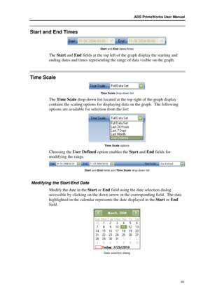 Page 69ADS PrimeWorks User Manual  
63 
Start and  End  Times  
 
Start and End dates/times   
The Start and End fields at the top left of the graph  display the starting and 
ending dates and times representing the range of data visible  on the graph.  
Time Scale 
 
Time Scale drop- down list  
The T ime  Scale dr op-down list located at the top right of the graph display 
contains the scaling options for displaying data on the graph.  T he following 
options  are available for sele ction from the list:...