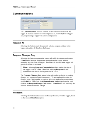 Page 30ADS XiLog+ System User Manual 
 24 
Communicatio ns 
 
The Communications  window controls all the communications with  the 
logger.   It includes opt ions for collecting data (i.e., readback ) from a  logger  
and  program ming a logger with a new configuration. 
Program All 
Selecting this button  send s the currently  selected program settings to the 
logger and deletes all data from the logger.  
Program Changes Only 
Selecting this button programs the logger only with  the changes made since...