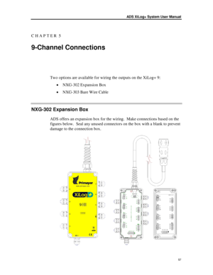 Page 63ADS XiLog+ System  User Manual 
 57 
C H A P T E R  5  
9 -Channel Connections  
Two options are available for wiring the outputs on the XiLog+ 9 : 
•  NXG- 302 Expansion Box  
•  NXG- 303 Bare Wire Cable 
NXG-302 Expansion Box  
ADS offers an expansion box for the wiring.  Make connections based on the 
figures below.  Seal any unused connectors on the box with a blank to prevent 
damage to the connection box. 
  