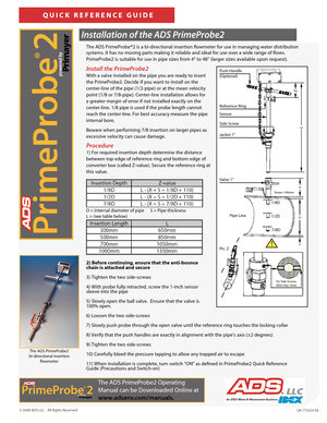 Page 1   
© 2009 ADS LLC.   All Rights Reserved.QR 775024 A0
The ADS PrimeProbe®2 is a bi-directional insertion flowmeter for use in managing water distribution 
systems. It has no moving parts making it reliable and ideal for use over a wide range of flows. 
PrimeProbe2 is suitable for use in pipe sizes from 4” to 48” (larger sizes available upon request).   
QUICK REFERENCE GUIDE
Installation of the ADS PrimeProbe2 
Install the PrimeProbe2 
With a valve installed on the pipe you are ready to insert 
the...