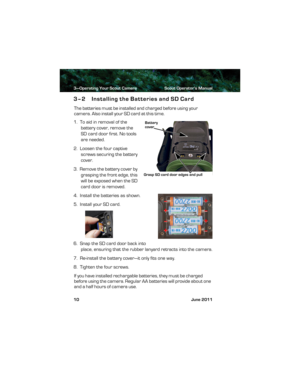 Page 143—Operating Your Scout Camera Scout Operator’s Manual
10 June 2011
3–2 Installing the Batteries and SD Card
The batteries must be installed and charged before using your 
camera. Also install your S D  c a r d  a t  t h is  t im e.
1.  To aid in removal of the 
battery cover, remove the 
SD card door first. No tools 
are needed. 
2.  Loosen the four captive 
screws securing the battery 
cover.
3.  Remove the battery cover by 
grasping the front edge, this 
will be exposed when the SD 
card door is...