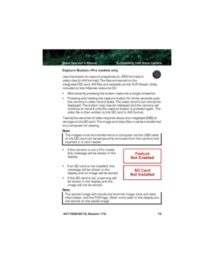 Page 19Scout Operator’s Manual 3—Operating Your Scout Camera
 431-TS00-00-10, Revision 110 15
Capture Button—Pro models only
Use this button to capture snapshots (in JPEG format) or 
video clips (in AVI format). The files are stored on the 
integrated SD card. AVI files are viewable via the FLIR Viewer Utility 
included on the H-Series resource CD.
• Momentarily pressing the button captures a single snapshot.
• Pressing and holding the capture button for three seconds puts 
the camera in video record state. The...