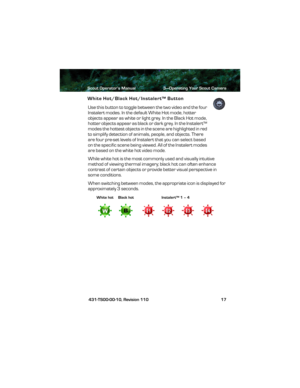 Page 21Scout Operator’s Manual 3—Operating Your Scout Camera
 431-TS00-00-10, Revision 110 17
White Hot/Black Hot/Instalert™ Button
Use this button to toggle between the two video and the four 
Instalert modes. In the default White Hot mode, hotter 
objects appear as white or light grey. In the Black Hot mode, 
hotter objects appear as black or dark grey. In the Instalert™ 
modes the hottest objects in the scene are highlighted in red 
to simplify detection of animals, people, and objects. There 
are four...