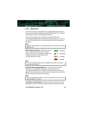 Page 23Scout Operator’s Manual 3—Operating Your Scout Camera
 431-TS00-00-10, Revision 110 19
3–6 Batteries
Your Scout camera is equipped with a sophisticated power system 
that accommodates a wide variety of AA battery types. This includes 
rechargeable and non-rechargeable batteries.
The camera is optimized for operation with the 2700 mAh 
rechargeable NiMh batteries that were supplied with your camera. It 
is recommended that you use these batteries in all but emergency 
situations. 
Note
Battery Status...
