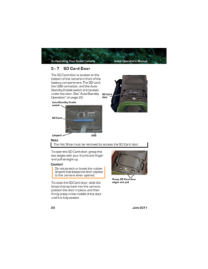 Page 243—Operating Your Scout Camera Scout Operator’s Manual
20 June 2011
3–7 SD Card Door
The SD Card door is located on the 
bottom of the camera in front of the 
battery compartment. The SD card, 
the USB connector, and the Auto-
Standby Enable switch are located 
under the door. See “Auto-Standby 
Operation” on page 22.
Note
To open the SD Card door, grasp the 
two edges with your thumb and finger 
and pull straight up.
Caution!
To close the SD Card door, slide the 
lanyard strap back into the camera,...