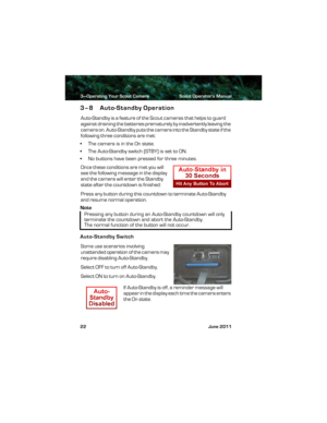 Page 263—Operating Your Scout Camera Scout Operator’s Manual
22 June 2011
3–8 Auto-Standby Operation
Auto-Standby is a feature of the Scout cameras that helps to guard 
against draining the batteries prematurely by inadvertently leaving the 
camera on. Auto-Standby puts the camera into the Standby state if the 
following three conditions are met:
• The camera is in the On state.
•The Auto-Standby switch (STBY) is set to ON.
• No buttons have been pressed for three minutes.
Once these conditions are met you will...