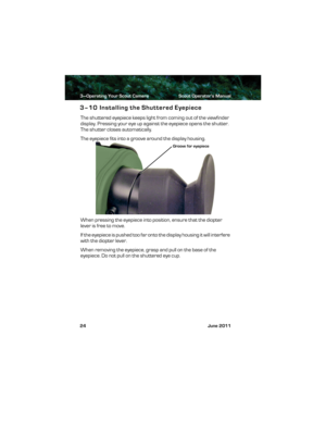 Page 283—Operating Your Scout Camera Scout Operator’s Manual
24 June 2011
3–10 Installing the Shuttered Eyepiece
The shuttered eyepiece keeps light from coming out of the viewfinder 
display. Pressing your eye up against the eyepiece opens the shutter. 
The shutter closes automatically.
The eyepiece fits into a groove around the display housing. 
When pressing the eyepiece into position, ensure that the diopter 
lever is free to move.
If the eyepiece is pushed too far onto the display housing it will interfere...