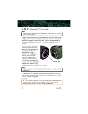 Page 303—Operating Your Scout Camera Scout Operator’s Manual
26 June 2011
3–12 2× Extender (19 mm only)
Note
The 2× Optical Extender is compatible with all Scout camera models 
and provides the user the ability to see farther and/or enhance the 
resolution of objects in the field of view. The 2× Optical Extender is 
mounted on the bayonet mount in front of the existing lens on the 
camera.
To mount the 2× extender, 
first remove the lens cover 
assembly. Then, position the 
2× extender so that the 
release...