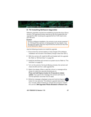 Page 31Scout Operator’s Manual 3—Operating Your Scout Camera
 431-TS00-00-10, Revision 110 27
3–13 Installing Software Upgrades
Software upgrades may become available during the life of your Scout 
camera. The upgrade process requires an SD card loaded with the 
upgrade file. After receiving the upgrade file from F L I R ,  l o a d  it  o n t o  
your SD card.
Caution!
Use the following procedure to install the upgrade:
1.  Ensure that the camera battery is fully charged. (The software 
installation will not...