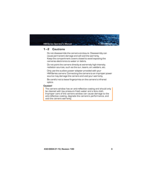 Page 9HM-Series Operator’s Manual 1—Introduction
 432-0004-31-10, Revision 100 3
1–2 Cautions
Do not disassemble the camera enclosure. Disassembly can 
cause permanent damage and will void the warranty.
Keep the compartment covers closed to avoid exposing the 
cameras electronics to water or debris.
Do not point the camera directly at extremely high-intensity 
radiation sources, such as the sun, lasers, arc welders, etc.
Only use the auxiliary power adapter provided with your 
HM-Series camera. Connecting the...