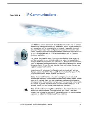 Page 27432-0010-00-10 Rev 100 MD-Series Operator’s Manual 25
CHAPTER 4IP Communications
The MD-Series camera is a network device that communicates over an Ethernet 
network using the Internet Protocol (IP). When a PC, laptop, or other device such 
as a smartphone or iPad is connected to  the network, it is possible to control 
features of the camera or make configuration changes. Communication to the 
camera can be accomplished using a web browser or a software application, such 
as the FLIR Mobile web app, or...