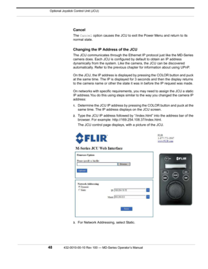 Page 50 Optional Joystick Control Unit (JCU)
48432-0010-00-10 Rev 100 — MD-Series Operator’s Manual 
Cancel
The Cancel  option causes the JCU to exit th e Power Menu and return to its 
normal state. 
Changing the IP Address of the JCU
The JCU communicates through the Ethernet  IP protocol just like the MD-Series 
camera does. Each JCU is configured  by default to obtain an IP address 
dynamically from the system. Like t he camera, the JCU can be discovered 
automatically. Refer to the previous ch apter for...
