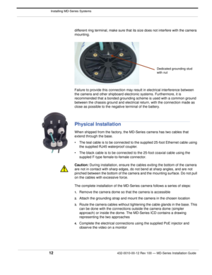 Page 14 Installing MD-Series Systems
12432-0010-00-12 Rev 100 — MD-Series Installation Guide 
different ring terminal, make sure that its size does not interfere with the camera 
mounting.
Failure to provide this connection may result in electrical interference between 
the camera and other shipboard electr onic systems. Furthermore, it is 
recommended that a bonded grounding scheme is used with a common ground 
between the chassis ground and electrical return, with the connection made as 
close as possible to...