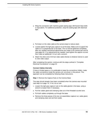 Page 21432-0010-00-12 Rev 100 — MD-Series Installation Guide 19
 Installing MD-Series Systems
3.Wrap the connection with maritime grade sealing tape (3M Scotch-Seal 2229 
or equivalent). For additional protection, wrap the sealing tape with electrical 
tape.
4.Pull down on the video cable at the camera base to reduce slack. 
5.Loosely tighten the light grey capture nut at the base. Make sure to support the 
cable so it is perpendicular to the ba se. The nut will be tightened completely 
after any needed...