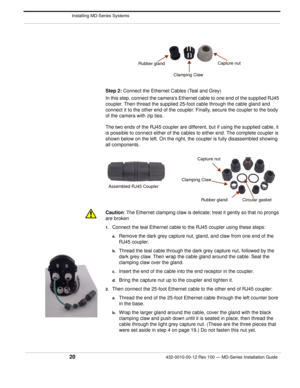 Page 22 Installing MD-Series Systems
20432-0010-00-12 Rev 100 — MD-Series Installation Guide 
Step 2: Connect the Ethernet Cables (Teal and Grey)
In this step, connect the camera’s Ethernet cable to one end of the supplied RJ45 
coupler. Then thread the supplied 25-foo t cable through the cable gland and 
connect it to the other end of the coupler. Finally, secure the coupler to the body 
of the camera with zip ties. 
The two ends of the RJ45 coupler are different, but if using the supplied cable, it 
is...