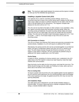 Page 30 Installing MD-Series Systems
28432-0010-00-12 Rev 100 — MD-Series Installation Guide 
Note:The maximum cable length between the camera and the injector is limited 
to 100m per the PoE IEEE8 02.3af specification. 
Installing a Joystick Control Unit (JCU)
If an optional JCU is used for controlling camera settings, mount it in a 
convenient area that is close to the monitor being used to display the MD-Series 
video output. Make sure there is sufficient clearance for the cable under the JCU 
(refer to the...
