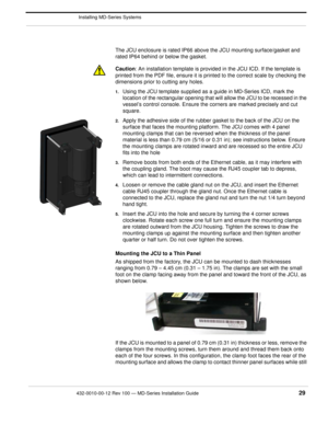 Page 31432-0010-00-12 Rev 100 — MD-Series Installation Guide 29
 Installing MD-Series Systems
The JCU enclosure is rated IP66 above the JCU mounting surface/gasket and 
rated IP64 behind or below the gasket.
Caution : An installation template is provided  in the JCU ICD. If the template is 
printed from the PDF file, ensure it is pr inted to the correct scale by checking the 
dimensions prior to cutting any holes.
1.Using the JCU template su pplied as a guide in MD-Series ICD, mark the 
location of the...