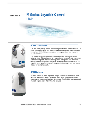 Page 17432-0003-00-10 Rev 150 M-Series Operator’s Manual 15
CHAPTER 2M-Series Joystick Control 
Unit
JCU Introduction
The JCU is the primary method of controlling the M-Series camera. You use it to 
move the camera (pan or tilt), electronically zoom the camera, switch between 
infrared and visible-light cameras, adjust the image settings, and access the 
on-screen menus. 
This chapter describes how to use the JCU buttons to operate the camera 
features. Some of these features vary depending on the specific way...