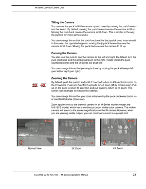 Page 23432-0003-00-10 Rev 150 — M-Series Operator’s Manual 21
 M-Series Joystick Control Unit
Tilting the Camera
You can use the puck to tilt the camera up and down by moving the puck forward 
and backward. By default, moving the puck forward causes the camera to tilt up. 
Moving the puck back causes the camera to tilt down. This is similar to the way 
the joystick for video games works.
You can change this so that the puck functions like the joystick used in an aircraft. 
In this case, the opposite happens:...