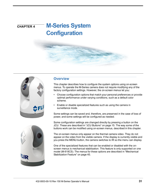 Page 33432-0003-00-10 Rev 150 M-Series Operator’s Manual 31
CHAPTER 4M-Series System 
Configuration
Overview
This chapter describes how to configure the system options using on-screen 
menus. To operate the M-Series camera does not require modifying any of the 
factory configuration settings. However, the on-screen menus let you: 
• Choose configuration options that match your personal preferences or provide 
optimal performance under varying conditions, such as a default color 
scheme. 
• Enable or disable...