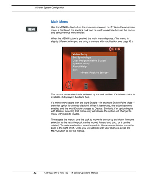 Page 34 M-Series System Configuration
32432-0003-00-10 Rev 150 — M-Series Operator’s Manual 
Main Menu
Use the MENU button to turn the on-screen menu on or off. When the on-screen 
menu is displayed, the joystick puck can be used to navigate through the menus 
and select various menu entries. 
When the MENU button is pushed, the main menu displays. (This menu is 
slightly different when you are using a camera with stabilization; see page 46.)
The current menu selection is indicated by the dark red bar. If a...