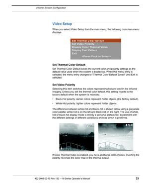 Page 35432-0003-00-10 Rev 150 — M-Series Operator’s Manual 33
 M-Series System Configuration
Video Setup
When you select Video Setup from the main menu, the following on-screen menu 
displays.
Set Thermal Color Default
Set Thermal Color Default saves the current color and polarity settings as the 
default value used when the system is booted up. When this menu entry is 
selected, the menu entry changes to “Thermal Color Default Saved” until Exit is 
selected.
Set Video Polarity 
Selecting this item switches the...