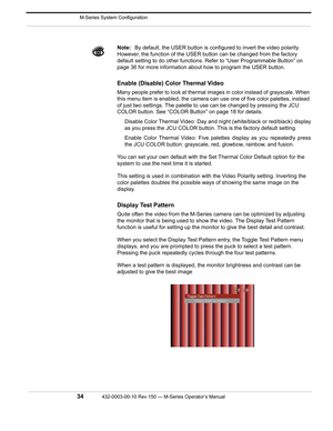 Page 36 M-Series System Configuration
34432-0003-00-10 Rev 150 — M-Series Operator’s Manual 
Note:By default, the USER button is configured to invert the video polarity. 
However, the function of the USER button can be changed from the factory 
default setting to do other functions. Refer to “User Programmable Button” on 
page 36 for more information about how to program the USER button.
Enable (Disable) Color Thermal Video 
Many people prefer to look at thermal images in color instead of grayscale. When 
this...