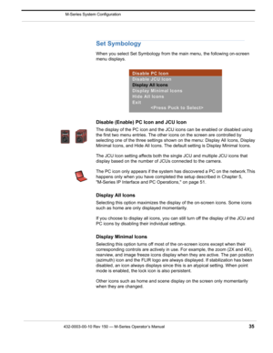 Page 37432-0003-00-10 Rev 150 — M-Series Operator’s Manual 35
 M-Series System Configuration
Set Symbology
When you select Set Symbology from the main menu, the following on-screen 
menu displays.
Disable (Enable) PC Icon and JCU Icon
The display of the PC icon and the JCU icons can be enabled or disabled using 
the first two menu entries. The other icons on the screen are controlled by 
selecting one of the three settings shown on the menu: Display All Icons, Display 
Minimal Icons, and Hide All Icons. The...